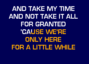 AND TAKE MY TIME
AND NOT TAKE IT ALL
FOR GRANTED
'CAUSE WE'RE
ONLY HERE
FOR A LITTLE WHILE