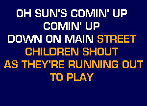 0H SUN'S COMIM UP
COMIM UP
DOWN ON MAIN STREET
CHILDREN SHOUT
AS THEY'RE RUNNING OUT
TO PLAY