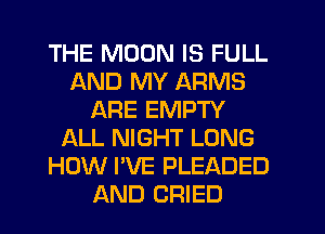 THE MOON IS FULL
AND MY ARMS
ARE EMPTY
ALL NIGHT LONG
HOW I'VE PLEADED
AND CRIED
