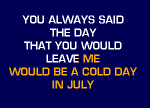 YOU ALWAYS SAID
THE DAY
THAT YOU WOULD
LEAVE ME
WOULD BE A COLD DAY
IN JULY