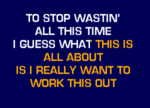 TO STOP WASTIN'
ALL THIS TIME
I GUESS WHAT THIS IS
ALL ABOUT
IS I REALLY WANT TO
WORK THIS OUT