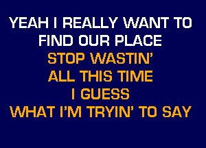 YEAH I REALLY WANT TO
FIND OUR PLACE
STOP WASTIN'

ALL THIS TIME
I GUESS
WHAT I'M TRYIN' TO SAY