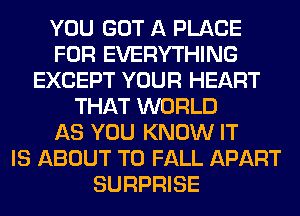YOU GOT A PLACE
FOR EVERYTHING
EXCEPT YOUR HEART
THAT WORLD
AS YOU KNOW IT
IS ABOUT T0 FALL APART
SURPRISE