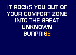 IT ROCKS YOU OUT OF
YOUR COMFORT ZONE
INTO THE GREAT
UNKNOWN
SURPRISE