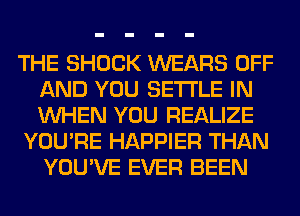 THE SHOCK WEARS OFF
AND YOU SETTLE IN
WHEN YOU REALIZE

YOU'RE HAPPIER THAN
YOU'VE EVER BEEN