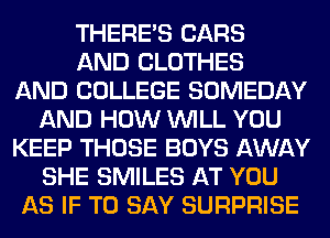 THERE'S CARS
AND CLOTHES
AND COLLEGE SOMEDAY
AND HOW WILL YOU
KEEP THOSE BOYS AWAY
SHE SMILES AT YOU
AS IF TO SAY SURPRISE