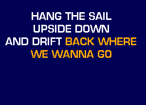 HANG THE SAIL
UPSIDE DOWN

AND DRIFT BACK WHERE
WE WANNA GO