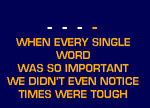 WHEN EVERY SINGLE
WORD
WAS 80 IMPORTANT
WE DIDN'T EVEN NOTICE
TIMES WERE TOUGH