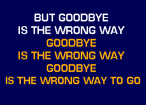 BUT GOODBYE
IS THE WRONG WAY
GOODBYE
IS THE WRONG WAY

GOODBYE
IS THE WRONG WAY TO GO