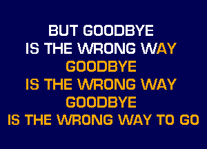 BUT GOODBYE
IS THE WRONG WAY
GOODBYE
IS THE WRONG WAY

GOODBYE
IS THE WRONG WAY TO GO