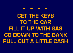 GET THE KEYS
TO THE CAR
FILL IT UP WITH GAS
GO DOWN TO THE BANK
PULL OUT A LITTLE CASH