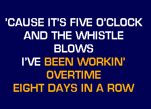 'CAUSE ITS FIVE O'CLOCK
AND THE WHISTLE
BLOWS
I'VE BEEN WORKIM
OVERTIME
EIGHT DAYS IN A ROW