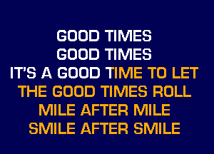 GOOD TIMES
GOOD TIMES
ITS A GOOD TIME TO LET
THE GOOD TIMES ROLL
MILE AFTER MILE
SMILE AFTER SMILE