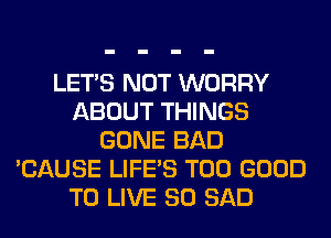 LET'S NOT WORRY
ABOUT THINGS
GONE BAD
'CAUSE LIFE'S T00 GOOD
TO LIVE 80 SAD