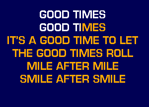 GOOD TIMES
GOOD TIMES
ITS A GOOD TIME TO LET
THE GOOD TIMES ROLL
MILE AFTER MILE
SMILE AFTER SMILE