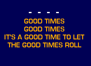 GOOD TIMES
GOOD TIMES
ITS A GOOD TIME TO LET
THE GOOD TIMES ROLL