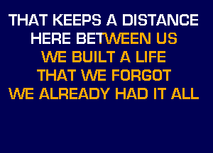 THAT KEEPS A DISTANCE
HERE BETWEEN US
WE BUILT A LIFE
THAT WE FORGOT
WE ALREADY HAD IT ALL