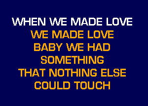 WHEN WE MADE LOVE
WE MADE LOVE
BABY WE HAD
SOMETHING
THAT NOTHING ELSE
COULD TOUCH