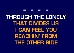 THROUGH THE LONELY
THAT DIVIDES US
I CAN FEEL YOU
REACHIN' FROM
THE OTHER SIDE