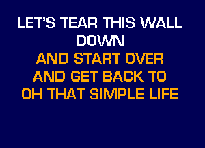 LET'S TEAR THIS WALL
DOWN
AND START OVER
AND GET BACK TO
0H THAT SIMPLE LIFE