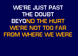 WERE JUST PAST
THE DOUBT
BEYOND THE HURT
WERE NOT T00 FAR
FROM WHERE WE WERE