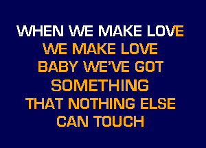 WHEN WE MAKE LOVE
WE MAKE LOVE
BABY WE'VE GOT

SOMETHING
THAT NOTHING ELSE
CAN TOUCH