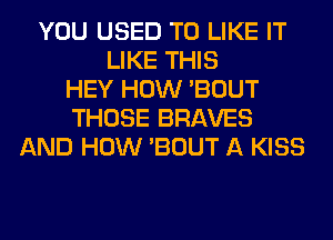 YOU USED TO LIKE IT
LIKE THIS
HEY HOW 'BOUT
THOSE BRAVES
AND HOW 'BOUT A KISS