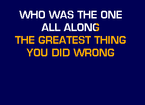 WHO WAS THE ONE
ALL ALONG
THE GREATEST THING
YOU DID WRONG