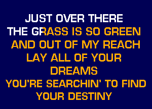 JUST OVER THERE
THE GRASS IS SO GREEN
AND OUT OF MY REACH

LAY ALL OF YOUR

DREAMS
YOU'RE SEARCHIN' TO FIND
YOUR DESTINY