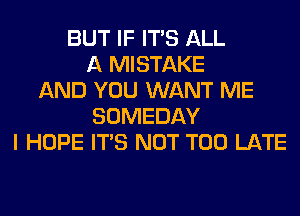 BUT IF ITS ALL
A MISTAKE
AND YOU WANT ME
SOMEDAY
I HOPE ITS NOT TOO LATE