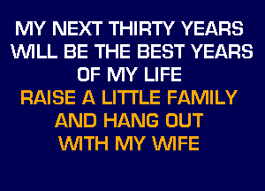 MY NEXT THIRTY YEARS
WILL BE THE BEST YEARS
OF MY LIFE
RAISE A LITTLE FAMILY
AND HANG OUT
WITH MY WIFE