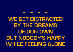 WE GET DISTRACTED
BY THE DREAMS
OF OUR OWN
BUT NOBODY'S HAPPY
WHILE FEELING ALONE