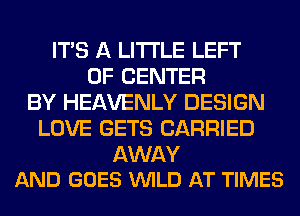 ITS A LITTLE LEFT
0F CENTER
BY HEAVENLY DESIGN
LOVE GETS CARRIED

AWAY
AND GOES WILD AT TIMES