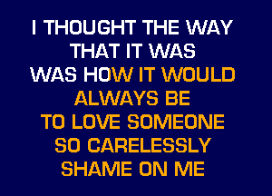 I THOUGHT THE WAY
THAT IT WAS
WAS HOW IT WOULD
ALWAYS BE
TO LOVE SOMEONE
SO CARELESSLY
SHAME ON ME