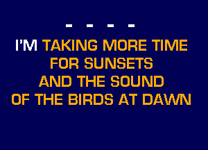 I'M TAKING MORE TIME
FOR SUNSETS
AND THE SOUND
OF THE BIRDS AT DAWN