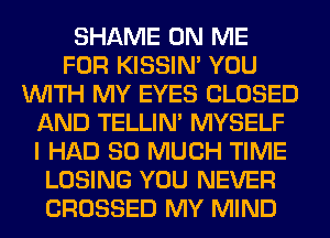 SHAME ON ME
FOR KISSIN' YOU
WITH MY EYES CLOSED
AND TELLIM MYSELF
I HAD SO MUCH TIME
LOSING YOU NEVER
CROSSED MY MIND