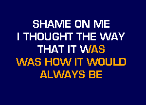 SHAME ON ME
I THOUGHT THE WAY
THAT IT WAS
WAS HOW IT WOULD
ALWAYS BE