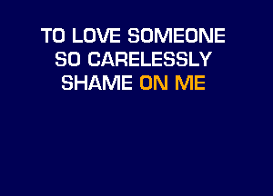 TO LOVE SOMEONE
SO CARELESSLY
SHAME ON ME