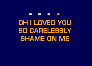 OH I LOVED YOU
SO CARELESSLY

SHAME ON ME