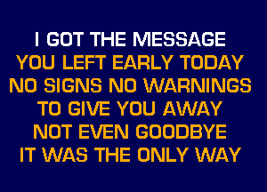I GOT THE MESSAGE
YOU LEFT EARLY TODAY
N0 SIGNS N0 WARNINGS
TO GIVE YOU AWAY
NOT EVEN GOODBYE
IT WAS THE ONLY WAY