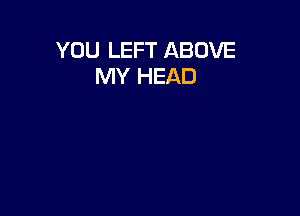 YOU LEFT ABOVE
MY HEAD