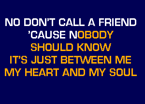 N0 DON'T CALL A FRIEND
'CAUSE NOBODY
SHOULD KNOW

ITS JUST BETWEEN ME

MY HEART AND MY SOUL