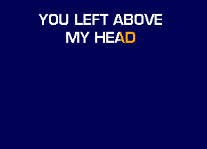 YOU LEFT ABOVE
MY HEAD