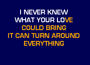 I NEVER KNEW
WHAT YOUR LOVE
COULD BRING
IT CAN TURN AROUND
EVERYTHING