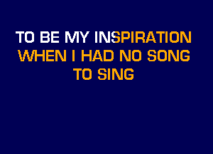 TO BE MY INSPIRATION
KNl-iEN I HAD N0 SONG
TO SING