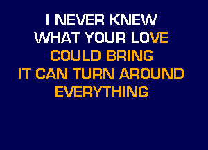 I NEVER KNEW
WHAT YOUR LOVE
COULD BRING
IT CAN TURN AROUND
EVERYTHING