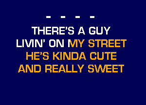 THERE'S A GUY
LIVIM ON MY STREET
HE'S KINDA CUTE
AND REALLY SWEET