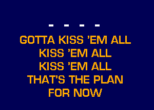 GOTTA KISS 'EM ALL
KISS 'EM ALL

KISS 'EM ALL
THAT'S THE PLAN
FOR NOW