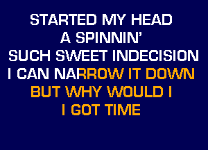 STARTED MY HEAD
A SPINNINI
SUCH SWEET INDECISION
I CAN NARROW IT DOWN
BUT INHY WOULD I
I GOT TIME