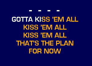 GOTTA KISS 'EM ALL
KISS 'EM ALL

KISS 'EM ALL
THAT'S THE PLAN
FOR NOW